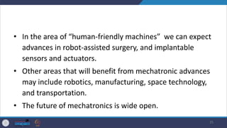 • In the area of “human-friendly machines” we can expect
advances in robot-assisted surgery, and implantable
sensors and actuators.
• Other areas that will benefit from mechatronic advances
may include robotics, manufacturing, space technology,
and transportation.
• The future of mechatronics is wide open.
25
 