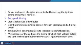• Power and speed of engine are controlled by varying the ignition
timing and air fuel mixture.
• For spark timing
• Crankshaft drives a distributor
• Distributor makes electrical contact for each sparkplug and a timing
wheel
• Timing wheel generates pulses to indicate crankshaft position.
• Microprocessor then adjusts the timing at which high voltage pulses
are sent to the distributor so they occur at right moment of time.
6
 