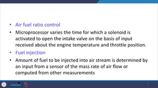 • Air fuel ratio control
• Microprocessor varies the time for which a solenoid is
activated to open the intake valve on the basis of input
received about the engine temperature and throttle position.
• Fuel injection
• Amount of fuel to be injected into air stream is determined by
an input from a sensor of the mass rate of air flow or
computed from other measurements
7
 