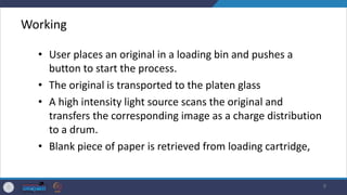 Working
• User places an original in a loading bin and pushes a
button to start the process.
• The original is transported to the platen glass
• A high intensity light source scans the original and
transfers the corresponding image as a charge distribution
to a drum.
• Blank piece of paper is retrieved from loading cartridge,
9
 