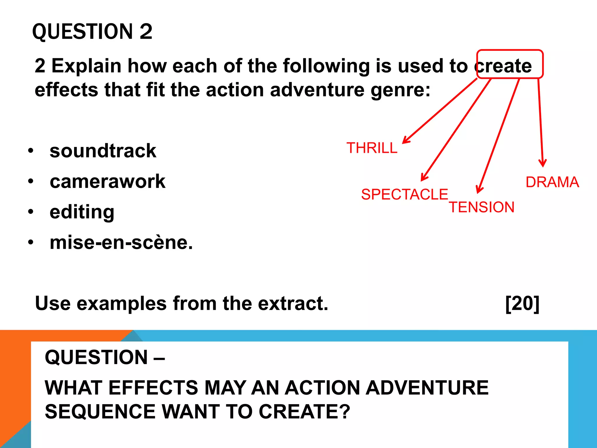 QUESTION 2
2 Explain how each of the following is used to create
effects that fit the action adventure genre:
• soundtrack
• camerawork
• editing
• mise-en-scène.
Use examples from the extract. [20]
THRILL
SPECTACLE
TENSION
DRAMA
QUESTION –
WHAT EFFECTS MAY AN ACTION ADVENTURE
SEQUENCE WANT TO CREATE?
 