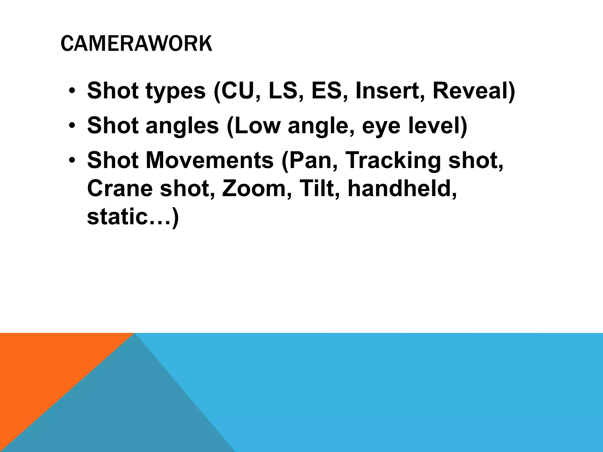 CAMERAWORK
• Shot types (CU, LS, ES, Insert, Reveal)
• Shot angles (Low angle, eye level)
• Shot Movements (Pan, Tracking shot,
Crane shot, Zoom, Tilt, handheld,
static…)
 
