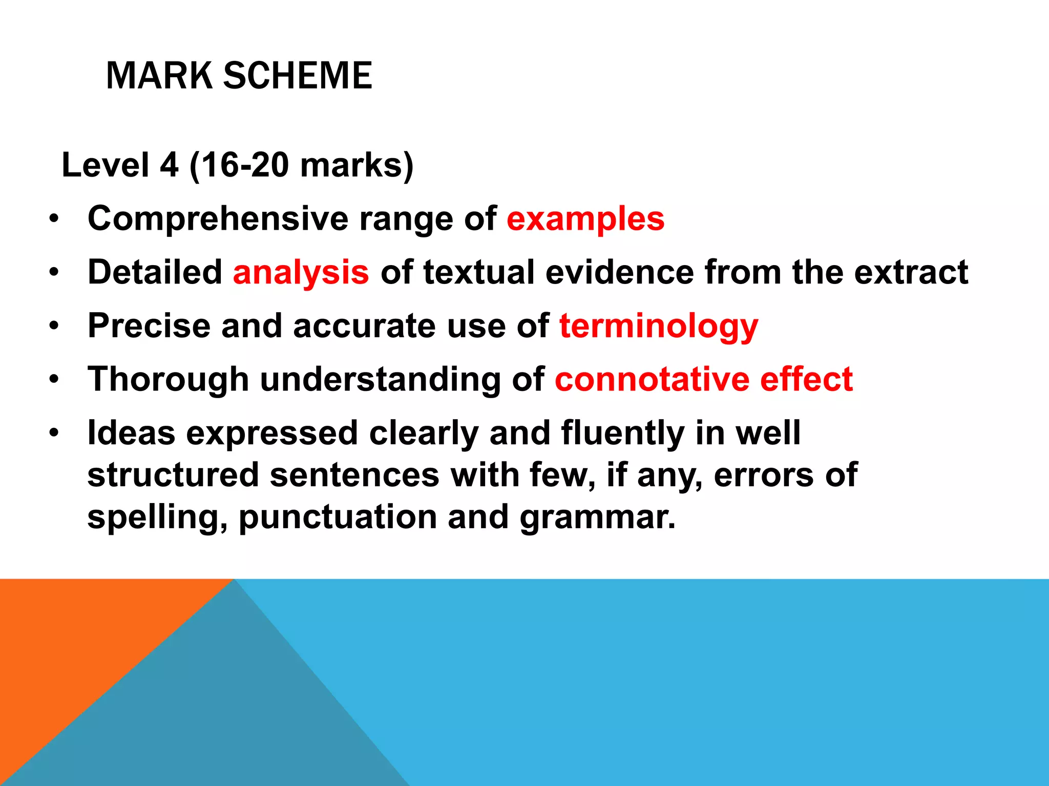 MARK SCHEME
Level 4 (16-20 marks)
• Comprehensive range of examples
• Detailed analysis of textual evidence from the extract
• Precise and accurate use of terminology
• Thorough understanding of connotative effect
• Ideas expressed clearly and fluently in well
structured sentences with few, if any, errors of
spelling, punctuation and grammar.
 