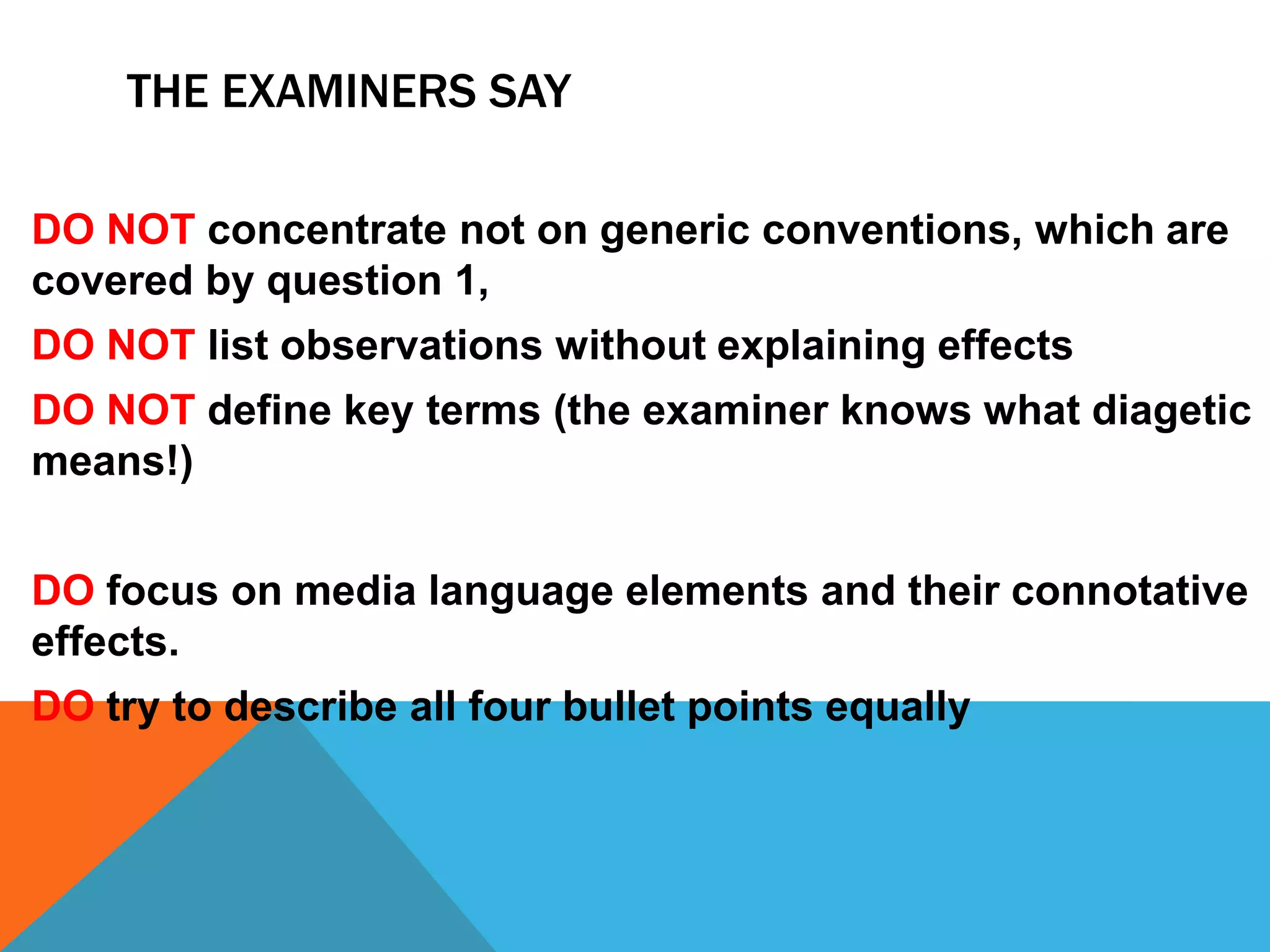 THE EXAMINERS SAY
DO NOT concentrate not on generic conventions, which are
covered by question 1,
DO NOT list observations without explaining effects
DO NOT define key terms (the examiner knows what diagetic
means!)
DO focus on media language elements and their connotative
effects.
DO try to describe all four bullet points equally
 