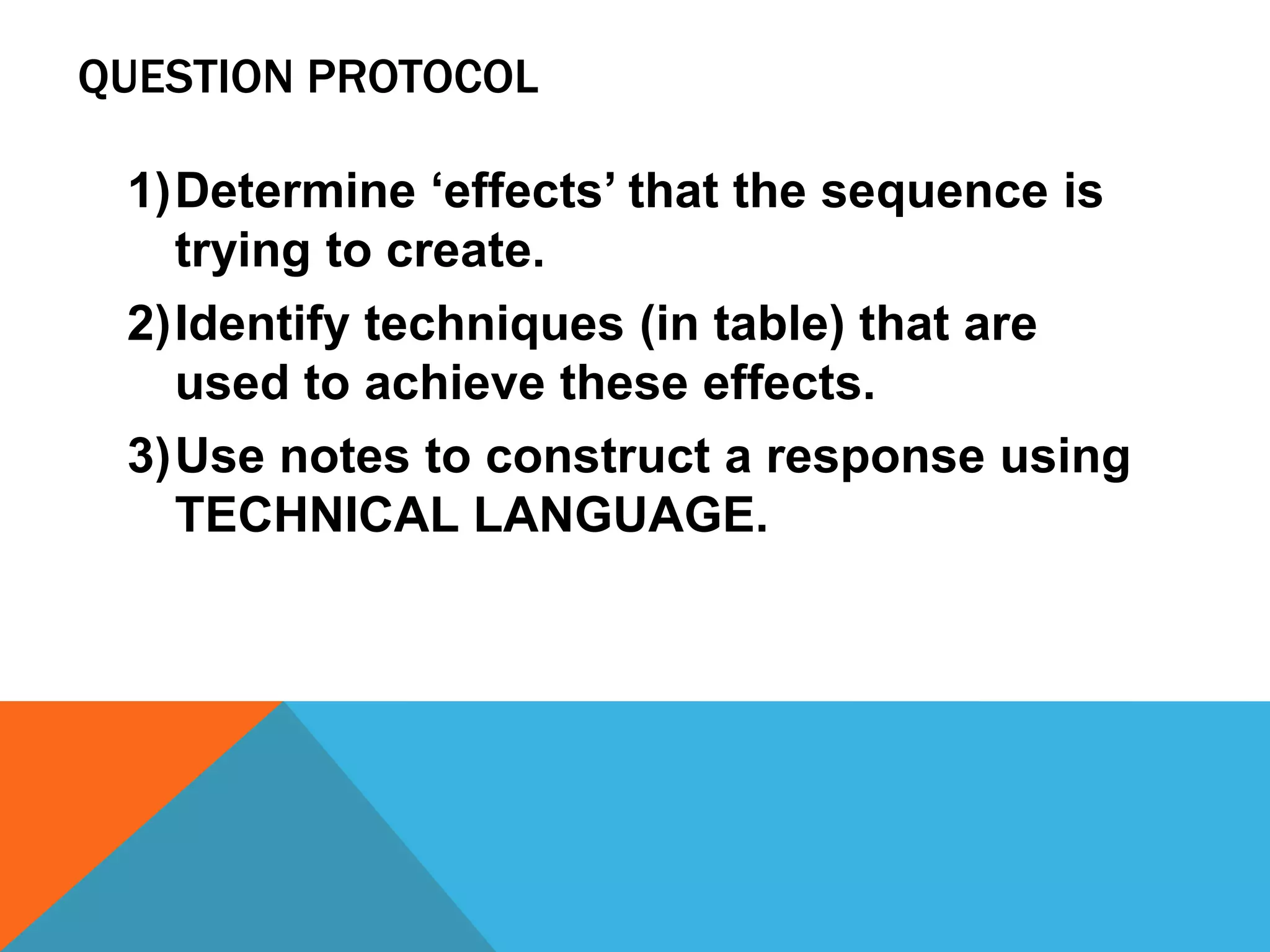 QUESTION PROTOCOL
1)Determine ‘effects’ that the sequence is
trying to create.
2)Identify techniques (in table) that are
used to achieve these effects.
3)Use notes to construct a response using
TECHNICAL LANGUAGE.
 