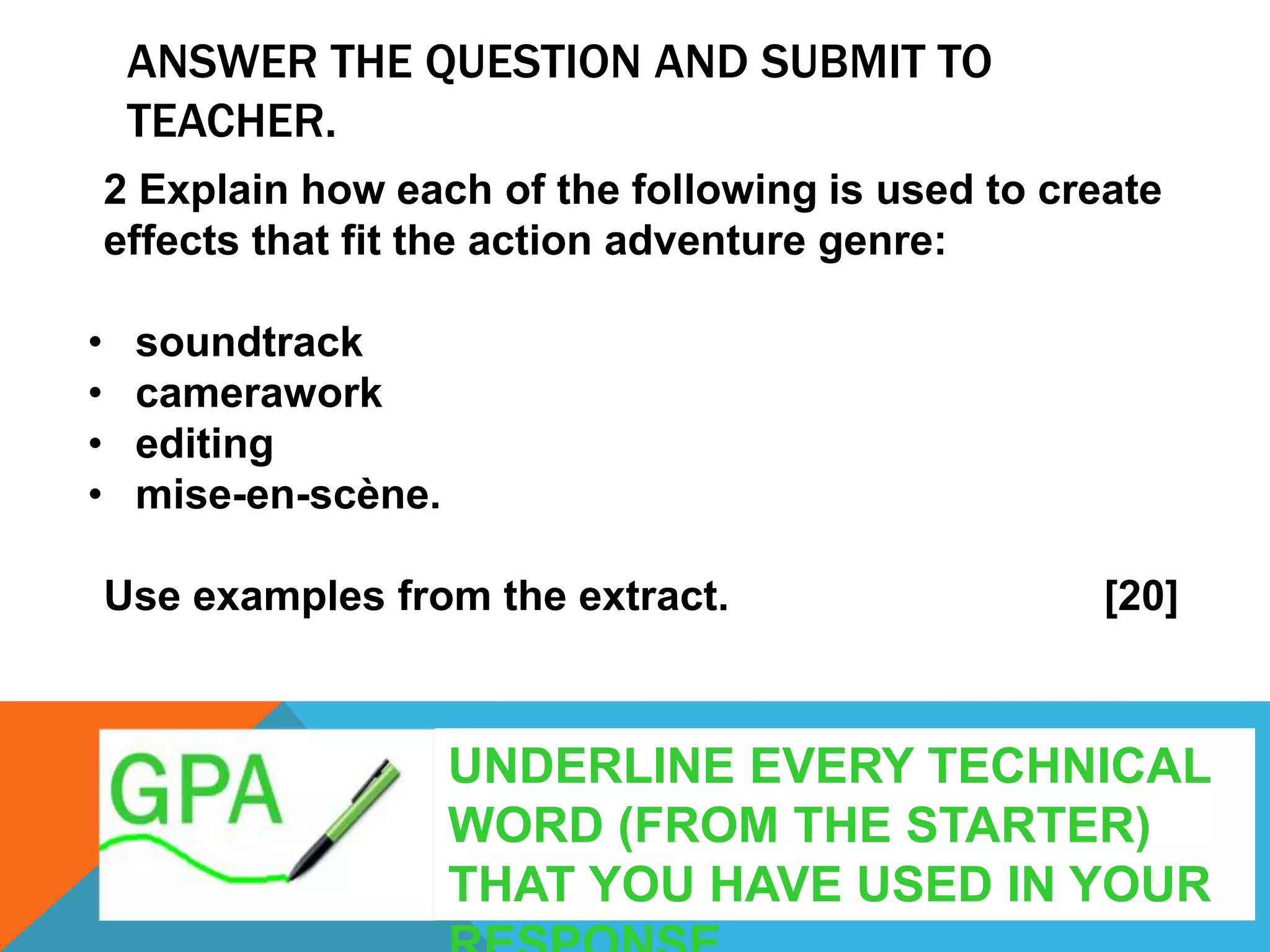 ANSWER THE QUESTION AND SUBMIT TO
TEACHER.
2 Explain how each of the following is used to create
effects that fit the action adventure genre:
• soundtrack
• camerawork
• editing
• mise-en-scène.
Use examples from the extract. [20]
UNDERLINE EVERY TECHNICAL
WORD (FROM THE STARTER)
THAT YOU HAVE USED IN YOUR
 