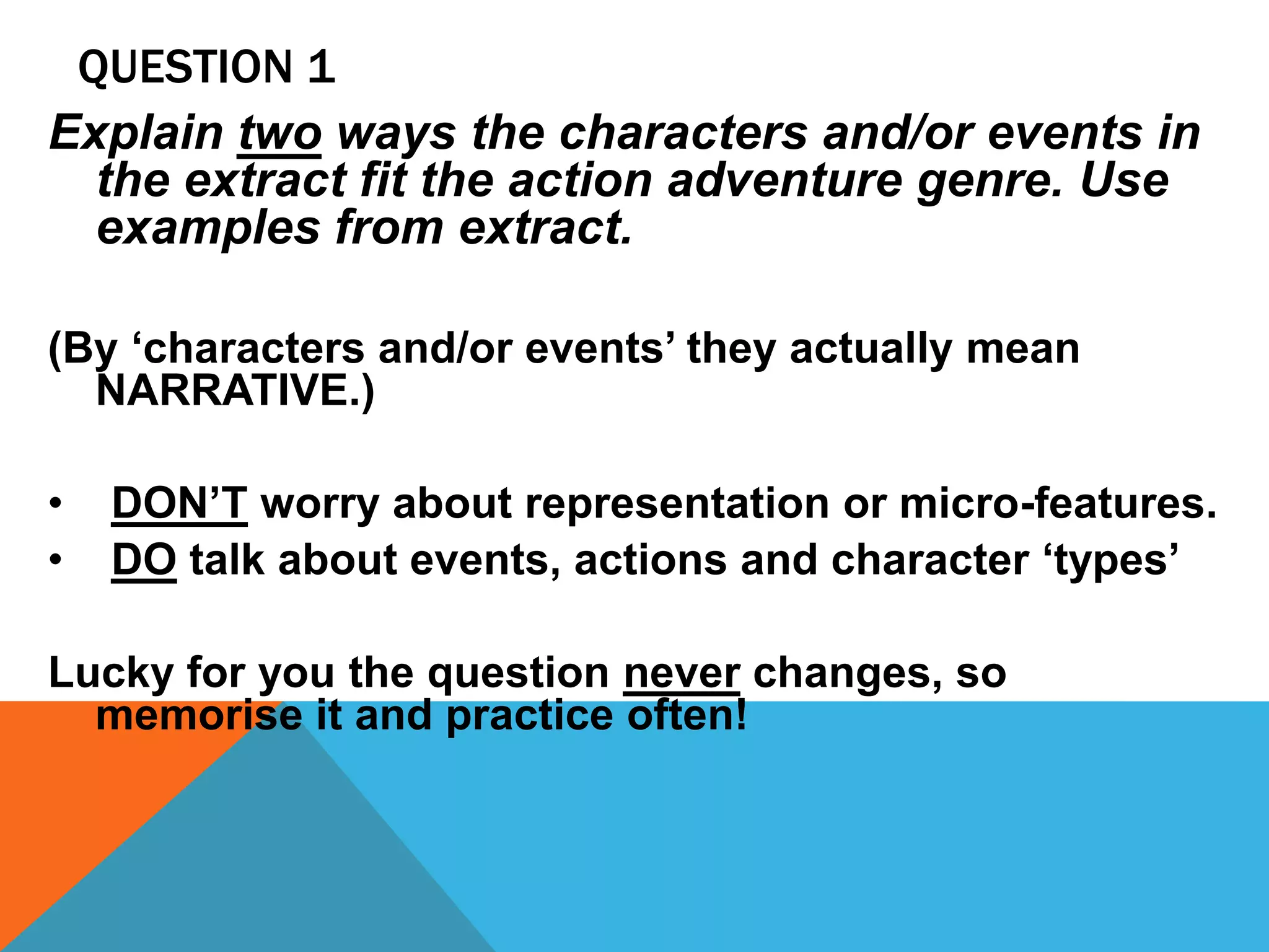 QUESTION 1
Explain two ways the characters and/or events in
the extract fit the action adventure genre. Use
examples from extract.
(By ‘characters and/or events’ they actually mean
NARRATIVE.)
• DON’T worry about representation or micro-features.
• DO talk about events, actions and character ‘types’
Lucky for you the question never changes, so
memorise it and practice often!
 