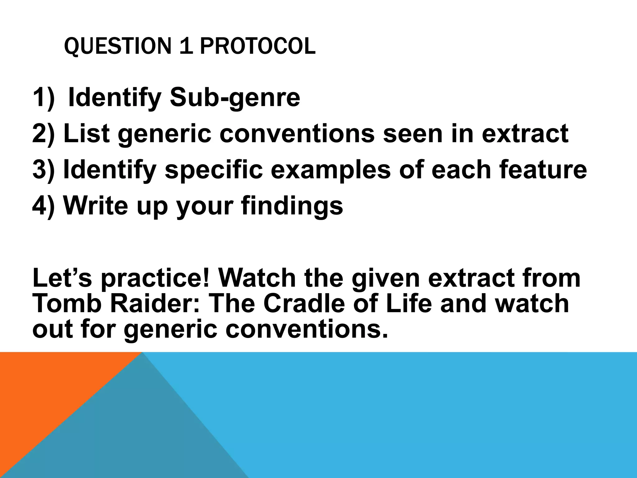 QUESTION 1 PROTOCOL
1) Identify Sub-genre
2) List generic conventions seen in extract
3) Identify specific examples of each feature
4) Write up your findings
Let’s practice! Watch the given extract from
Tomb Raider: The Cradle of Life and watch
out for generic conventions.
 