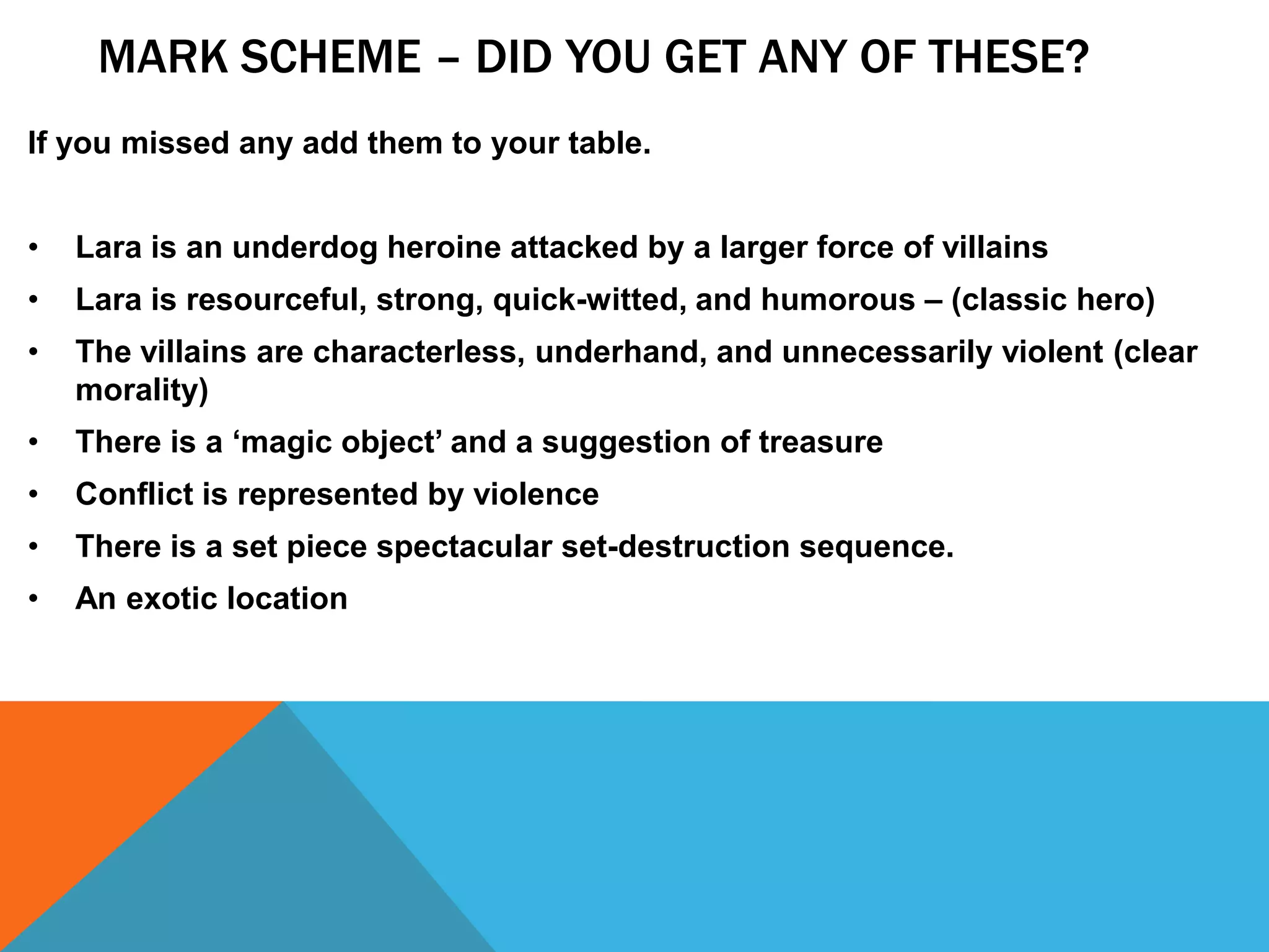 MARK SCHEME – DID YOU GET ANY OF THESE?
If you missed any add them to your table.
• Lara is an underdog heroine attacked by a larger force of villains
• Lara is resourceful, strong, quick-witted, and humorous – (classic hero)
• The villains are characterless, underhand, and unnecessarily violent (clear
morality)
• There is a ‘magic object’ and a suggestion of treasure
• Conflict is represented by violence
• There is a set piece spectacular set-destruction sequence.
• An exotic location
 