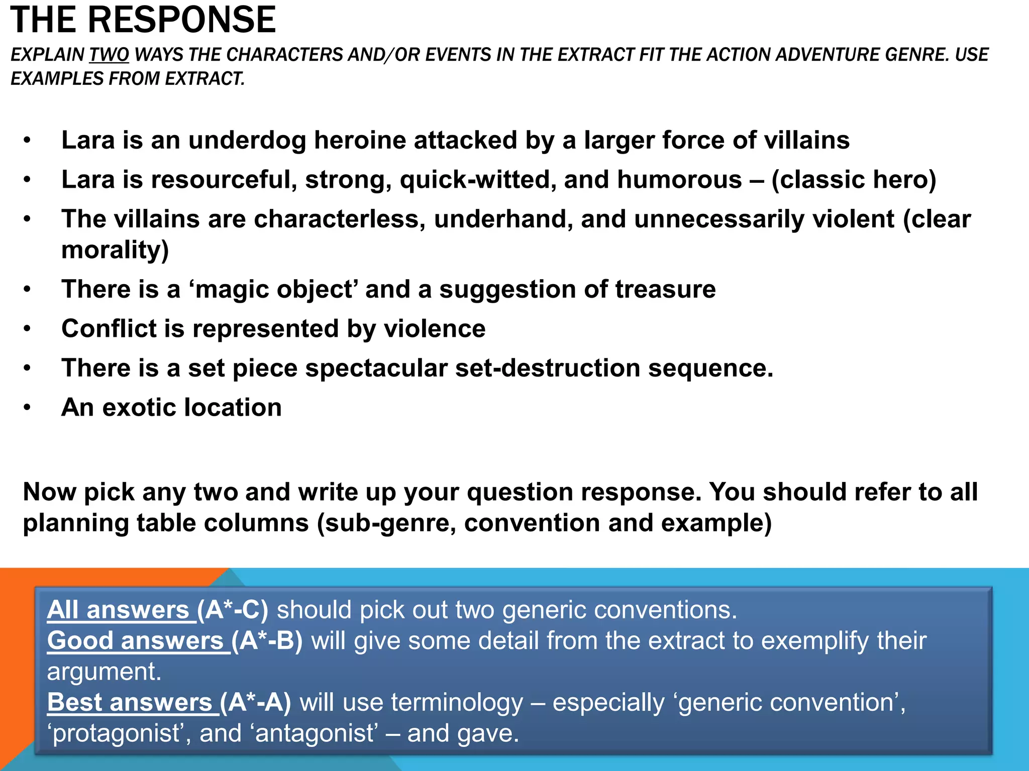 THE RESPONSE
EXPLAIN TWO WAYS THE CHARACTERS AND/OR EVENTS IN THE EXTRACT FIT THE ACTION ADVENTURE GENRE. USE
EXAMPLES FROM EXTRACT.
• Lara is an underdog heroine attacked by a larger force of villains
• Lara is resourceful, strong, quick-witted, and humorous – (classic hero)
• The villains are characterless, underhand, and unnecessarily violent (clear
morality)
• There is a ‘magic object’ and a suggestion of treasure
• Conflict is represented by violence
• There is a set piece spectacular set-destruction sequence.
• An exotic location
Now pick any two and write up your question response. You should refer to all
planning table columns (sub-genre, convention and example)
All answers (A*-C) should pick out two generic conventions.
Good answers (A*-B) will give some detail from the extract to exemplify their
argument.
Best answers (A*-A) will use terminology – especially ‘generic convention’,
‘protagonist’, and ‘antagonist’ – and gave.
 