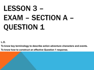 LESSON 3 –
EXAM – SECTION A –
QUESTION 1
L.O.
To know key terminology to describe action adventure characters and events.
To know how to construct an effective Question 1 response.
 