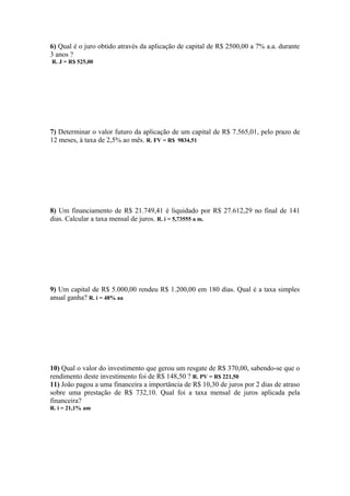 6) Qual é o juro obtido através da aplicação de capital de R$ 2500,00 a 7% a.a. durante
3 anos ?
R. J = R$ 525,00




7) Determinar o valor futuro da aplicação de um capital de R$ 7.565,01, pelo prazo de
12 meses, à taxa de 2,5% ao mês. R. FV = R$ 9834,51




8) Um financiamento de R$ 21.749,41 é liquidado por R$ 27.612,29 no final de 141
dias. Calcular a taxa mensal de juros. R. i = 5,73555 a m.




9) Um capital de R$ 5.000,00 rendeu R$ 1.200,00 em 180 dias. Qual é a taxa simples
anual ganha? R. i = 48% aa




10) Qual o valor do investimento que gerou um resgate de R$ 370,00, sabendo-se que o
rendimento deste investimento foi de R$ 148,50 ? R. PV = R$ 221,50
11) João pagou a uma financeira a importância de R$ 10,30 de juros por 2 dias de atraso
sobre uma prestação de R$ 732,10. Qual foi a taxa mensal de juros aplicada pela
financeira?
R. i = 21,1% am
 