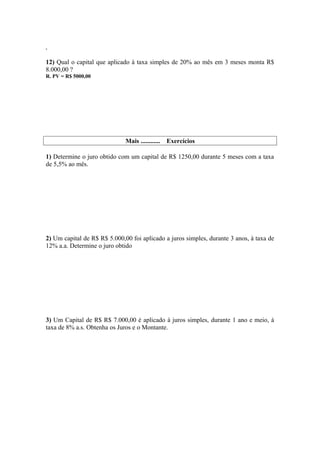 .

12) Qual o capital que aplicado à taxa simples de 20% ao mês em 3 meses monta R$
8.000,00 ?
R. PV = R$ 5000,00




                              Mais ............   Exercícios

1) Determine o juro obtido com um capital de R$ 1250,00 durante 5 meses com a taxa
de 5,5% ao mês.




2) Um capital de R$ R$ 5.000,00 foi aplicado a juros simples, durante 3 anos, à taxa de
12% a.a. Determine o juro obtido




3) Um Capital de R$ R$ 7.000,00 é aplicado à juros simples, durante 1 ano e meio, à
taxa de 8% a.s. Obtenha os Juros e o Montante.
 