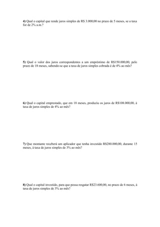 4) Qual o capital que rende juros simples de R$ 3.000,00 no prazo de 5 meses, se a taxa
for de 2% a.m.?




5) Qual o valor dos juros correspondentes a um empréstimo de R$150.000,00, pelo
prazo de 18 meses, sabendo-se que a taxa de juros simples cobrada é de 4% ao mês?




6) Qual o capital emprestado, que em 18 meses, produziu os juros de R$108.000,00, à
taxa de juros simples de 4% ao mês?




7) Que montante receberá um aplicador que tenha investido R$280.000,00, durante 15
meses, à taxa de juros simples de 3% ao mês?




8) Qual o capital investido, para que possa resgatar R$23.600,00, no prazo de 6 meses, à
taxa de juros simples de 3% ao mês?
 