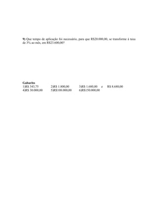 9) Que tempo de aplicação foi necessário, para que R$20.000,00, se transforme à taxa
de 3% ao mês, em R$23.600,00?




Gabarito
1)R$ 343,75         2)R$ 1.800,00        3)R$ 1.680,00 e      R$ 8.680,00
4)R$ 30.000,00      5)R$108.000,00       6)R$150.000,00
 