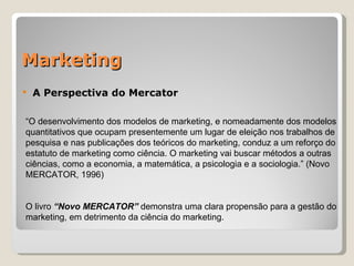 Marketing A Perspectiva do Mercator “ O desenvolvimento dos modelos de marketing, e nomeadamente dos modelos quantitativos que ocupam presentemente um lugar de eleição nos trabalhos de pesquisa e nas publicações dos teóricos do marketing, conduz a um reforço do estatuto de marketing como ciência. O marketing vai buscar métodos a outras ciências, como a economia, a matemática, a psicologia e a sociologia.” (Novo MERCATOR, 1996)       O livro  “Novo MERCATOR”  demonstra uma clara propensão para a gestão do marketing, em detrimento da ciência do marketing. 