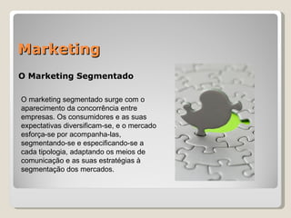 Marketing O Marketing Segmentado O marketing segmentado surge com o aparecimento da concorrência entre empresas. Os consumidores e as suas expectativas diversificam-se, e o mercado esforça-se por acompanha-las, segmentando-se e especificando-se a cada tipologia, adaptando os meios de comunicação e as suas estratégias à segmentação dos mercados. 