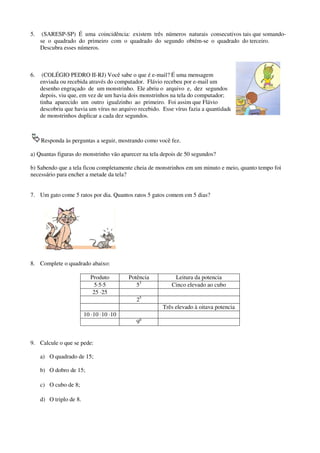 5.

(SARESP-SP) É uma coincidência: existem três números naturais consecutivos tais que somandose o quadrado do primeiro com o quadrado do segundo obtém-se o quadrado do terceiro.
Descubra esses números.

6.

(COLÉGIO PEDRO II-RJ) Você sabe o que é e-mail? É uma mensagem
enviada ou recebida através do computador. Flávio recebeu por e-mail um
desenho engraçado de um monstrinho. Ele abriu o arquivo e, dez segundos
depois, viu que, em vez de um havia dois monstrinhos na tela do computador;
tinha aparecido um outro igualzinho ao primeiro. Foi assim que Flávio
descobriu que havia um vírus no arquivo recebido. Esse vírus fazia a quantidade
de monstrinhos duplicar a cada dez segundos.

Responda às perguntas a seguir, mostrando como você fez.
a) Quantas figuras do monstrinho vão aparecer na tela depois de 50 segundos?
b) Sabendo que a tela ficou completamente cheia de monstrinhos em um minuto e meio, quanto tempo foi
necessário para encher a metade da tela?
7. Um gato come 5 ratos por dia. Quantos ratos 5 gatos comem em 5 dias?

8. Complete o quadrado abaixo:
Produto
5·5·5
25 ·25

Potência
53

Leitura da potencia
Cinco elevado ao cubo

25
Três elevado à oitava potencia
10 ·10 ·10 ·10
90
9. Calcule o que se pede:
a) O quadrado de 15;
b) O dobro de 15;
c) O cubo de 8;
d) O triplo de 8.

 