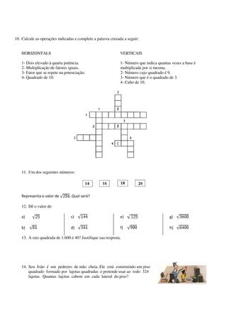 10. Calcule as operações indicadas e complete a palavra cruzada a seguir:
HORIZONTALS

VERTICAIS

1- Dois elevado à quarta potência.
2- Multiplicação de fatores iguais.
3- Fator que se repete na potenciação.
4- Quadrado de 10.

1- Número que indica quantas vezes a base é
multiplicada por si mesma.
2- Número cujo quadrado é 9.
3- Número que é o quadrado de 3.
4- Cubo de 10.

11. Um dos seguintes números:

Representa o valor de

. Qual será?

12. Dê o valor de:
a)

c)

e)

g)

b)

d)

f)

h)

13. A raiz quadrada de 1.600 é 40? Justifique sua resposta.

14. Seu João é um pedreiro de mão cheia. Ele está construindo um piso
quadrado formado por lajotas quadradas e pretende usar ao todo 324
lajotas. Quantas lajotas cabem em cada lateral do piso?

 