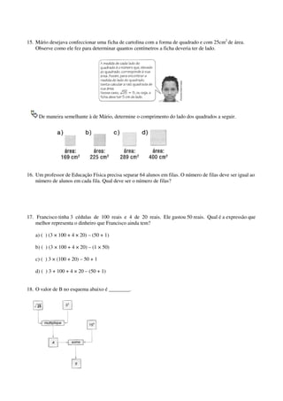 15. Mário desejava confeccionar uma ficha de cartolina com a forma de quadrado e com 25cm2 de área.
Observe como ele fez para determinar quantos centímetros a ficha deveria ter de lado.

De maneira semelhante à de Mário, determine o comprimento do lado dos quadrados a seguir.

16. Um professor de Educação Física precisa separar 64 alunos em filas. O número de filas deve ser igual ao
número de alunos em cada fila. Qual deve ser o número de filas?

17. Francisco tinha 3 cédulas de 100 reais e 4 de 20 reais. Ele gastou 50 reais. Qual é a expressão que
melhor representa o dinheiro que Francisco ainda tem?
a) ( ) (3 × 100 + 4 × 20) – (50 + 1)
b) ( ) (3 × 100 + 4 × 20) – (1 × 50)
c) ( ) 3 × (100 + 20) – 50 + 1
d) ( ) 3 + 100 + 4 × 20 – (50 + 1)
18. O valor de B no esquema abaixo é ________.

 