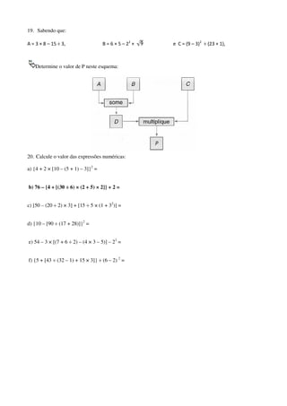 19. Sabendo que:
A = 3 × 8 – 15 ÷ 3,

B = 6 × 5 – 22 ×

Determine o valor de P neste esquema:

20. Calcule o valor das expressões numéricas:
a) {4 + 2 × [10 – (5 + 1) – 3]}2 =

b) 76 – {4 + [(30 ÷ 6) × (2 + 5) × 2]} + 2 =
c) [50 – (20 ÷ 2) × 3] + [15 ÷ 5 × (1 + 32)] =
d) {10 – [90 ÷ (17 + 28)]}2 =
e) 54 – 3 × [(7 + 6 ÷ 2) – (4 × 3 – 5)] – 23 =
f) {5 + [43 ÷ (32 – 1) + 15 × 3]} ÷ (6 – 2) 2 =

e C = (9 – 3)2 ÷ (23 + 1),

 