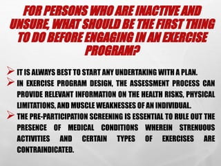 FOR PERSONS WHO ARE INACTIVE AND
UNSURE, WHAT SHOULD BE THE FIRST THING
TO DO BEFORE ENGAGING IN AN EXERCISE
PROGRAM?
IT IS ALWAYS BEST TO START ANY UNDERTAKING WITH A PLAN.
IN EXERCISE PROGRAM DESIGN, THE ASSESSMENT PROCESS CAN
PROVIDE RELEVANT INFORMATION ON THE HEALTH RISKS, PHYSICAL
LIMITATIONS, AND MUSCLE WEAKNESSES OF AN INDIVIDUAL.
THE PRE-PARTICIPATION SCREENING IS ESSENTIAL TO RULE OUT THE
PRESENCE OF MEDICAL CONDITIONS WHEREIN STRENUOUS
ACTIVITIES AND CERTAIN TYPES OF EXERCISES ARE
CONTRAINDICATED.
 
