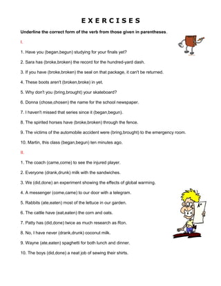E X E R C I S E S
Underline the correct form of the verb from those given in parentheses.
I.
1. Have you (began,begun) studying for your finals yet?
2. Sara has (broke,broken) the record for the hundred-yard dash.
3. If you have (broke,broken) the seal on that package, it can't be returned.
4. These boots aren't (broken,broke) in yet.
5. Why don't you (bring,brought) your skateboard?
6. Donna (chose,chosen) the name for the school newspaper.
7. I haven't missed that series since it (began,begun).
8. The spirited horses have (broke,broken) through the fence.
9. The victims of the automobile accident were (bring,brought) to the emergency room.
10. Martin, this class (began,begun) ten minutes ago.
II.
1. The coach (came,come) to see the injured player.
2. Everyone (drank,drunk) milk with the sandwiches.
3. We (did,done) an experiment showing the effects of global warming.
4. A messenger (come,came) to our door with a telegram.
5. Rabbits (ate,eaten) most of the lettuce in our garden.
6. The cattle have (eat,eaten) the corn and oats.
7. Patty has (did,done) twice as much research as Ron.
8. No, I have never (drank,drunk) coconut milk.
9. Wayne (ate,eaten) spaghetti for both lunch and dinner.
10. The boys (did,done) a neat job of sewing their shirts.