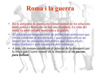Roma i la guerra En la antiguitat la guerra era l’estat normal de les relacions entre pobles i Roma no en fou una excepció. La vida del romà va estar sempre associada a la guerra.  Al principi per estar envoltat de pobles més poderosos que volien controlar el seu territori, i quan es convertí en un Imperi per les pressions dels pobles que vivien en els límits (bàrbars) i pels alçaments dels sotmesos.   A més, els romans establiren el principi de la dissuasió per la força que Ciceró resumí en la sentència  si vis pacem, para bellum . 