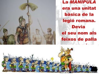 La  MANÍPULA  era una unitat bàsica de la legió romana. Devia  el seu nom als feixos de palla que servien d’ensenya als primers soldats 