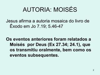 AUTORIA: MOISÉS
Jesus confirma que Moisés é o autor do livro de
Êxodo em Jo 7.19;5.46,47
Os eventos anteriores a Moisés lhe foram relatados
por Deus (Ex 27.34; 24.1).
Moisés os transmitiu oralmente e assim também o
foram os eventos subsequentes a sua morte.
2
 
