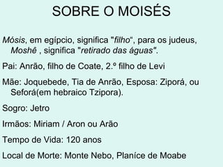SOBRE O MOISÉS
Mósis, em egípcio, significa "filho“, para os judeus, Moshê ,
significa "retirado das águas".
Pai: Anrão, filho de Coate, 2.º filho de Levi
Mãe: Joquebede, Tia de Anrão
Esposa: Ziporá, ou Seforá(em hebraico Tzipora).
Sogro: Jetro
Irmãos: Miriam e Aron ou Arão
Tempo de Vida: 120 anos
Local de Morte: Monte Nebo, Planíce de Moabe
 