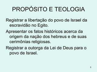 PROPÓSITOS
1. Registrar a libertação do povo de Israel da
escravidão no Egito.
2. Apresentar os fatos históricos acerca da
origem da nação dos hebreus e de suas
cerimônias religiosas.
3. Registrar a outorga da Lei de Deus para o
povo de Israel.
5
 