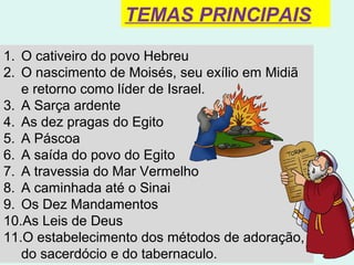 6
1. O cativeiro do povo Hebreu
2. O nascimento de Moisés, seu exílio em Midiã e
retorno como líder de Israel.
3. A Sarça ardente
4. As dez pragas do Egito
5. A Páscoa
6. A saída do povo do Egito
7. A travessia do Mar Vermelho
8. A caminhada até o Sinai
9. Os Dez Mandamentos
10.As Leis de Deus
11.O estabelecimento dos métodos de adoração, do
sacerdócio e do tabernaculo.
TEMAS PRINCIPAIS
 