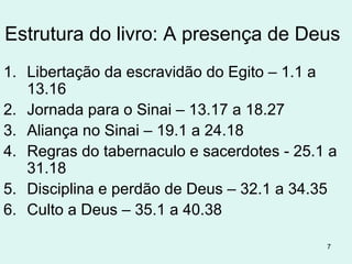 7
Êxodo - significa: “são estes, pois, os nomes”, ou “saída”
1 - Cenário Histórico – escrito em 1440 aC durante a primeira
parte da peregrinação do povo judeu pelo deserto de Cades–
Barnéia. (data do êxodo 1445 aC).
Faraós da época de Moisés (datas aproximadas):
AMENHOTEP (1546-1525 ) Escravos no Egito
TUTMÉS I (1525-1508) Nasce Moisés, matança das crianças.
Hatshepsut (1504-1482) filha de Tutmés I, é provável
que tenha sido a mãe adotiva de Moisés (Ex 2.5-10).
TUTMÉS II (1508-1504) faraó de quem Moisés fugiu.
TUTMÉS III (1482-1450).
AMENHOTEP II (1450-1425) Êxodo
 
