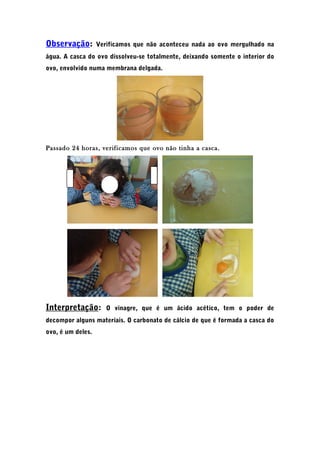 Observação: Verificamos que não aconteceu nada ao ovo mergulhado na
água. A casca do ovo dissolveu-se totalmente, deixando somente o interior do
ovo, envolvido numa membrana delgada.
Passado 24 horas, verificamos que ovo não tinha a casca.
Interpretação: O vinagre, que é um ácido acético, tem o poder de
decompor alguns materiais. O carbonato de cálcio de que é formada a casca do
ovo, é um deles.
 
