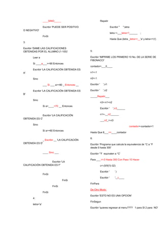 ____SINO_____
Escribir 'PUEDE SER POSITIVO
O NEGATIVO'
FinSi
3:
Escribir 'DAME LAS CALIFICACIONES
OBTENIDAS POR EL ALUMNO (1-100)'
Leer a
Si ____a___>=90 Entonces
Escribir 'LA CALIFICACIÓN OBTENIDA ES
A'
Sino
___ Si ___ a>=80 _ Entonces __
Escribir 'LA CALIFICACIÓN OBTENIDA ES
B'
Sino
Si a>____=70 __ Entonces
Escribir 'LA CALIFICACIÓN
OBTENIDA ES C'
Sino
Si a>=60 Entonces
_ Escribir __ 'LA CALIFICACIÓN
OBTENIDA ES D'
____ Sino ___
Escribir 'LA
CALIFICACIÓN OBTENIDA ES F'
FinSi
FinSi
FinSi
FinSi
4:
letra='a'
Repetir
Escribir " ",letra
letra <-___letra+1______ ;
Hasta Que (letra _letra>=__'a' y letra<='z')
5:
Escribir 'IMPRIME LOS PRIMERO 10 No. DE LA SERIE DE
FIBONACCI'
contador=___0____
n1<-1
n2<-1
Escribir ' ',n1
Escribir ' ',n2
_____Repetir___
n3<-n1+n2
Escribir ' ',n3______
n1<-__n2______
___n2_<-n3
contador<-contador+1
Hasta Que 8___<=____contador
6:
Escribir ‘Programa que calcula la equivalencia de °C a °F
desde 0 hasta 300’
Escribir '°F equivalen a °C'
Para ___ i<-0 Hasta 300 Con Paso 10 Hacer
c<-(5/9)*(i-32)
Escribir ' ',i
Escribir ' ',_c____
FinPara
De Otro Modo:
Escribir 'ESTO NO ES UNA OPCION'
FinSegun
Escribir 'quieres regresar al menu???? 1 para SI 2 para NO'
 