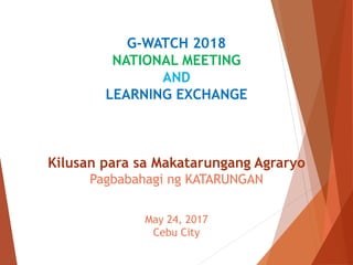G-WATCH 2018
NATIONAL MEETING
AND
LEARNING EXCHANGE
Kilusan para sa Makatarungang Agraryo
Pagbabahagi ng KATARUNGAN
May 24, 2017
Cebu City
 