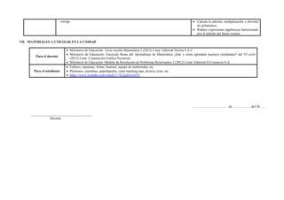 corrige.  Calcula la adición, multiplicación y división
de polinomios.
 Reduce expresiones algebraicas factorizando
por el método del factor común.
VII. MATERIALES A UTILIZAR EN LA UNIDAD
Para el docente
 Ministerio de Educación. Texto escolar Matemática 2 (2012) Lima: Editorial Norma S.A.C.
 Ministerio de Educación. Fascículo Rutas del Aprendizaje de Matemática ¿Qué y cómo aprenden nuestros estudiantes? del VI ciclo
(2015) Lima: Corporación Gráfica Navarrete.
 Ministerio de Educación. Módulo de Resolución de Problemas Resolvamos 2 (2012) Lima: Editorial El Comercio S.A.
Para el estudiante
 Folletos, separatas, fichas, láminas, equipo de multimedia, etc.
 Plumones, cartulinas, papelógrafos, cinta masking tape, pizarra, tizas, etc.
 https://www.youtube.com/watch?v=XUgu0wwiJ5Y
……………………………de ……………. del 20......
____________________________________
Docente
 