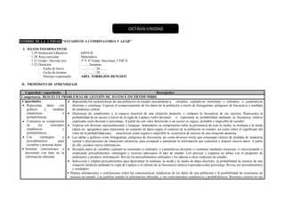 NOMBRE DE LA UNIDAD: “ESTADÍSTICA COMBINATORIA Y AZAR”
I. DATOS INFORMATIVOS
1.29.Institución Educativa : 64910-B
1.30.Área curricular : Matemática
1.31.Grado / Sección (es) : 3º Y 4º Grado, Secciones: UNICA
1.32.Duración : ……. Semanas
- Fecha de Inicio : ….. / ….. / 20…….
- Fecha de término : ….. / ….. / 20…….
- Docente responsable : ABEL TORREJON RENGIFO
II. PROPÓSITO DE APRENDIZAJE
Capacidad / capacidades Desempeños
Competencia: RESUELVE PROBLEMAS DE GESTIÓN DE DATOS E INCERTIDUMBRE
Capacidades:
 Representa datos con
gráficos y medidas
estadísticas o
probabilísticas.
 Comunica su comprensión
de los conceptos
estadísticos y
probabilísticos.
 Usa estrategias y
procedimientos para
recopilar y procesar datos.
 Sustenta conclusiones o
decisiones con base en la
información obtenida.
 Representa las características de una población en estudio asociándolas a variables cualitativas nominales y ordinales, o cuantitativas
discretas y continuas. Expresa el comportamiento de los datos de la población a través de histogramas, polígonos de frecuencia y medidas
de tendencia central.
 Determina las condiciones y el espacio muestral de una situación aleatoria, y compara la frecuencia de sus sucesos. Representa la
probabilidad de un suceso a través de la regla de Laplace (valor decimal) o representa su probabilidad mediante su frecuencia relativa
expresada como decimal o porcentaje. A partir de este valor determina si un suceso es seguro, probable o imposible de suceder.
 Expresa con diversas representaciones y lenguaje matemático su comprensión sobre la pertinencia de usar la media, la mediana o la moda
(datos no agrupados) para representar un conjunto de datos según el contexto de la población en estudio, así como sobre el significado del
valor de la probabilidad para caracterizar como segura o imposible la ocurrencia de sucesos de una situación aleatoria.
 Lee tablas y gráficos como histogramas, polígonos de frecuencia, así como diversos textos que contengan valores de medidas de tendencia
central o descripciones de situaciones aleatorias, para comparar e interpretar la información que contienen y deducir nuevos datos. A partir
de ello, produce nueva información.
 Recopila datos de variables cualitativas nominales u ordinales, y cuantitativas discretas o continuas mediante encuestas, o seleccionando y
empleando procedimientos, estrategias y recursos adecuados al tipo de estudio. Los procesa y organiza en tablas con el propósito de
analizarlos y producir información. Revisa los procedimientos utilizados y los adecúa a otros contextos de estudio.
 Selecciona y emplea procedimientos para determinar la mediana, la moda y la media de datos discretos, la probabilidad de sucesos de una
situación aleatoria mediante la regla de Laplace o el cálculo de su frecuencia relativa expresada como porcentaje. Revisa sus procedimientos
y resultados.
 Plantea afirmaciones o conclusiones sobre las características, tendencias de los datos de una población o la probabilidad de ocurrencia de
sucesos en estudio. Las justifica usando la información obtenida, y sus conocimientos estadísticos y probabilísticos. Reconoce errores en sus
OCTAVA UNIDAD
 