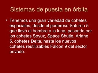 Sistemas de puesta en órbita
• Tenemos una gran variedad de cohetes
espaciales, desde el poderoso Saturno 5
que llevó al hombre a la luna, pasando por
los cohetes Soyuz, Space Shutle, Ariane
5, cohetes Delta, hasta los nuevos
cohetes reutilizables Falcon 9 del sector
privado.
 