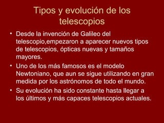 Tipos y evolución de los
telescopios
• Desde la invención de Galileo del
telescopio,empezaron a aparecer nuevos tipos
de telescopios, ópticas nuevas y tamaños
mayores.
• Uno de los más famosos es el modelo
Newtoniano, que aun se sigue utilizando en gran
medida por los astrónomos de todo el mundo.
• Su evolución ha sido constante hasta llegar a
los últimos y más capaces telescopios actuales.
 