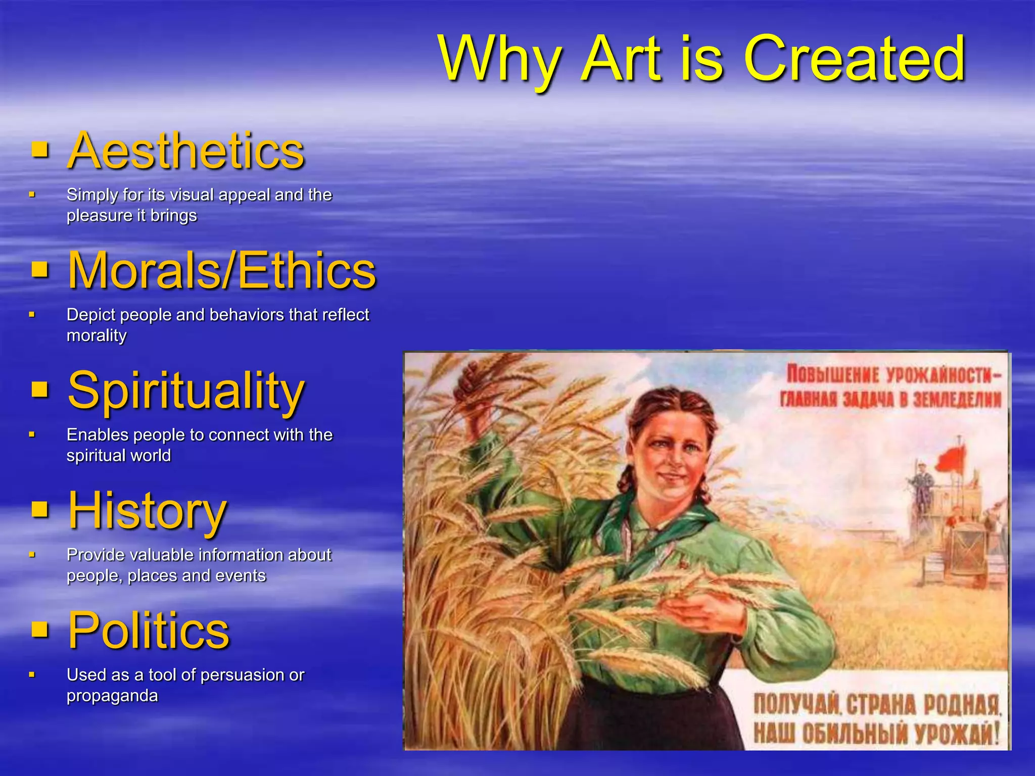 Why Art is Created
 Aesthetics
 Simply for its visual appeal and the
pleasure it brings
 Morals/Ethics
 Depict people and behaviors that reflect
morality
 Spirituality
 Enables people to connect with the
spiritual world
 History
 Provide valuable information about
people, places and events
 Politics
 Used as a tool of persuasion or
propaganda
 
