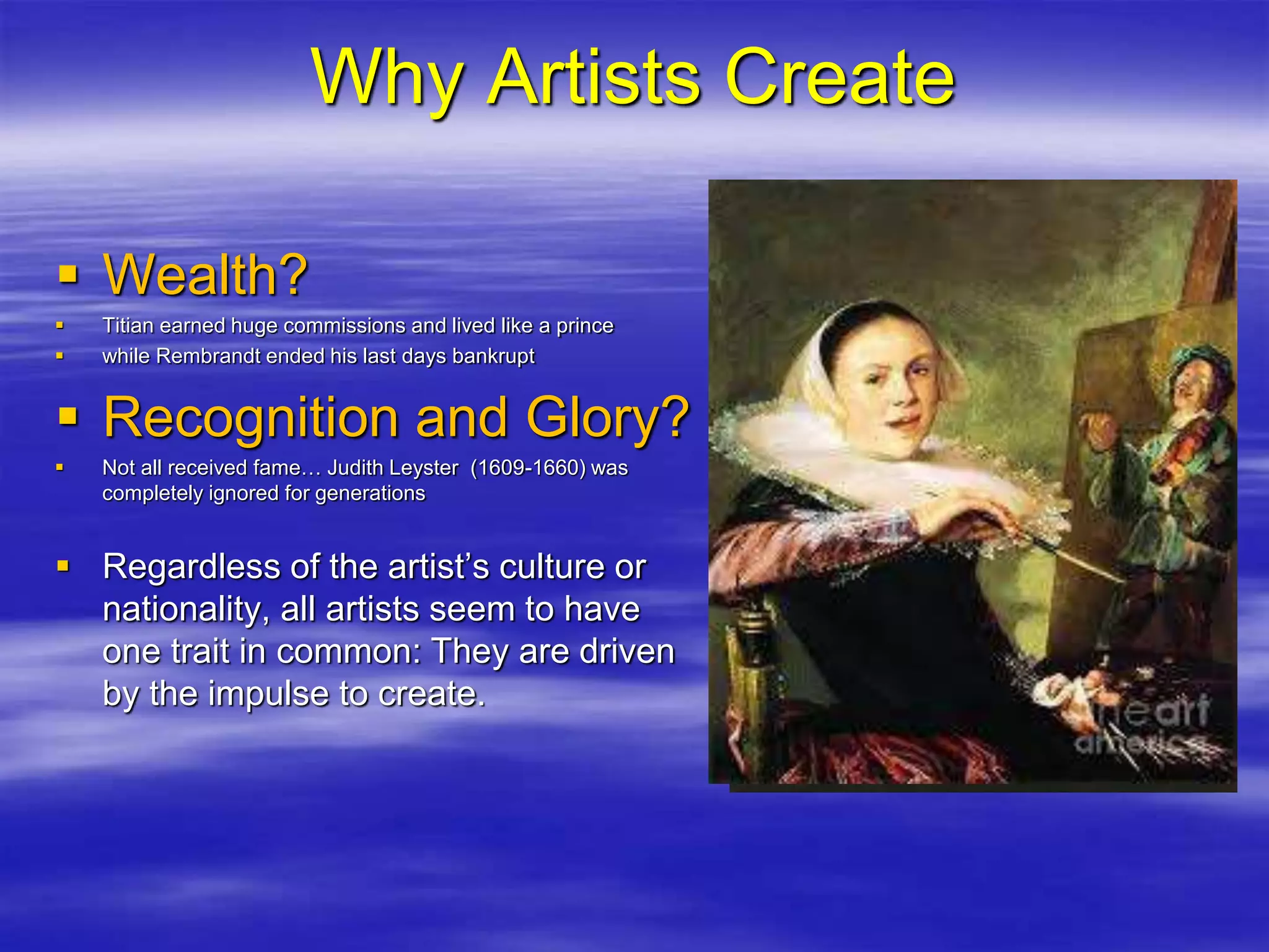 Why Artists Create
 Wealth?
 Titian earned huge commissions and lived like a prince
 while Rembrandt ended his last days bankrupt
 Recognition and Glory?
 Not all received fame… Judith Leyster (1609-1660) was
completely ignored for generations
 Regardless of the artist’s culture or
nationality, all artists seem to have
one trait in common: They are driven
by the impulse to create.
 
