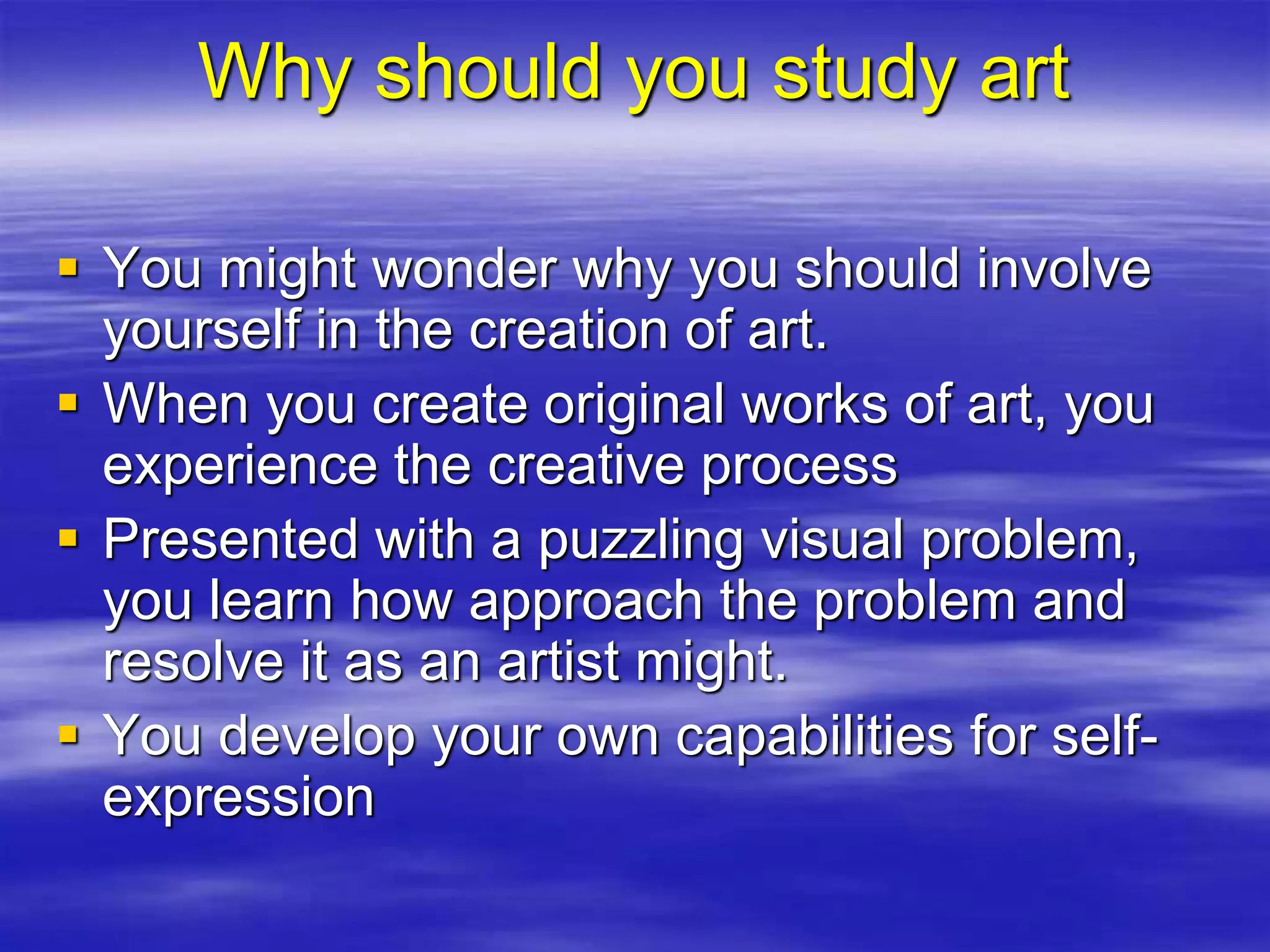 Why should you study art
 You might wonder why you should involve
yourself in the creation of art.
 When you create original works of art, you
experience the creative process
 Presented with a puzzling visual problem,
you learn how approach the problem and
resolve it as an artist might.
 You develop your own capabilities for self-
expression
 