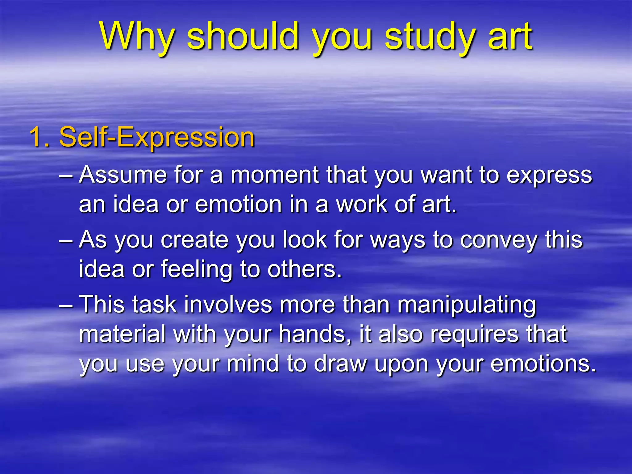 1. Self-Expression
– Assume for a moment that you want to express
an idea or emotion in a work of art.
– As you create you look for ways to convey this
idea or feeling to others.
– This task involves more than manipulating
material with your hands, it also requires that
you use your mind to draw upon your emotions.
Why should you study art
 