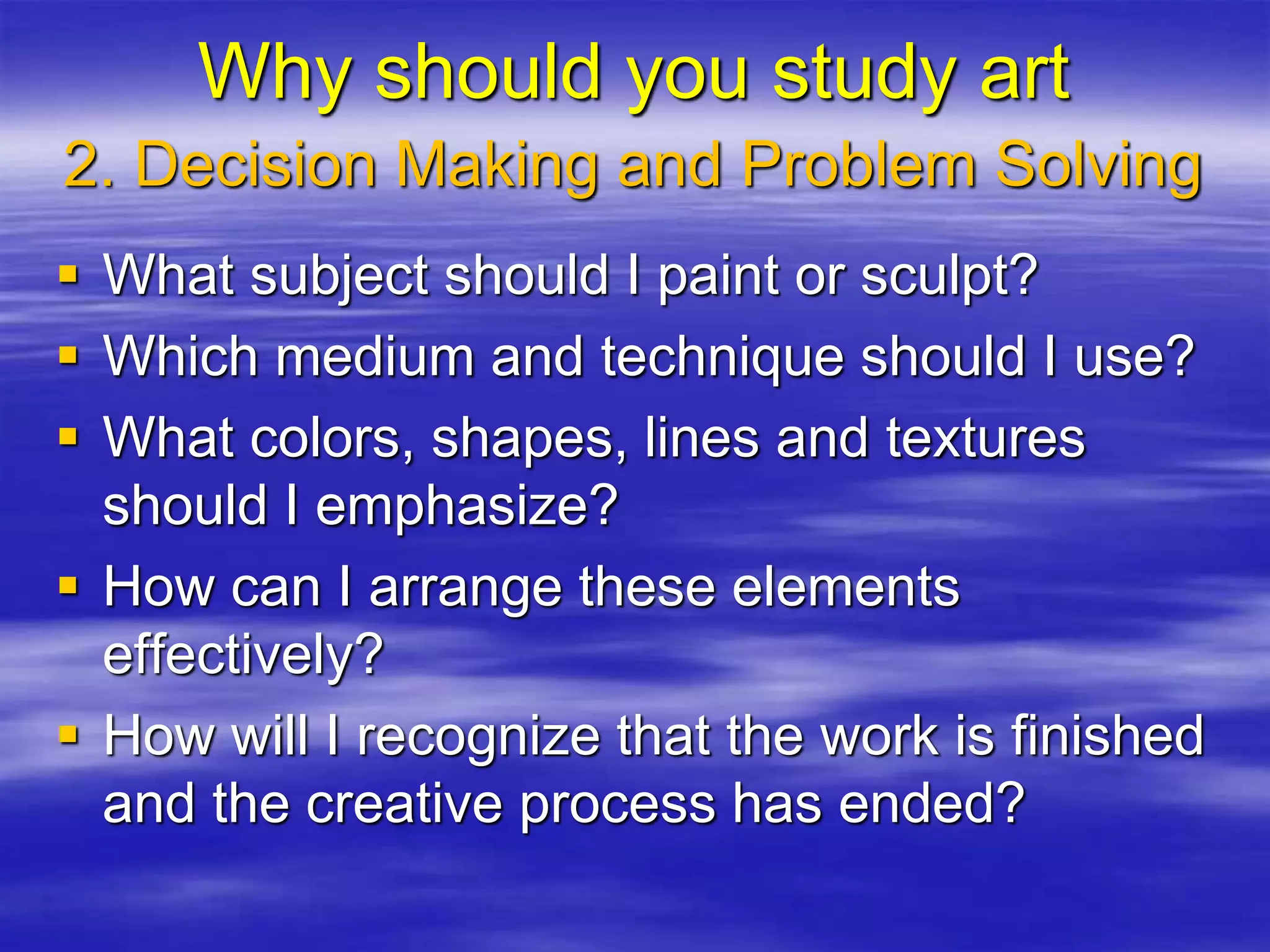 2. Decision Making and Problem Solving
 What subject should I paint or sculpt?
 Which medium and technique should I use?
 What colors, shapes, lines and textures
should I emphasize?
 How can I arrange these elements
effectively?
 How will I recognize that the work is finished
and the creative process has ended?
Why should you study art
 
