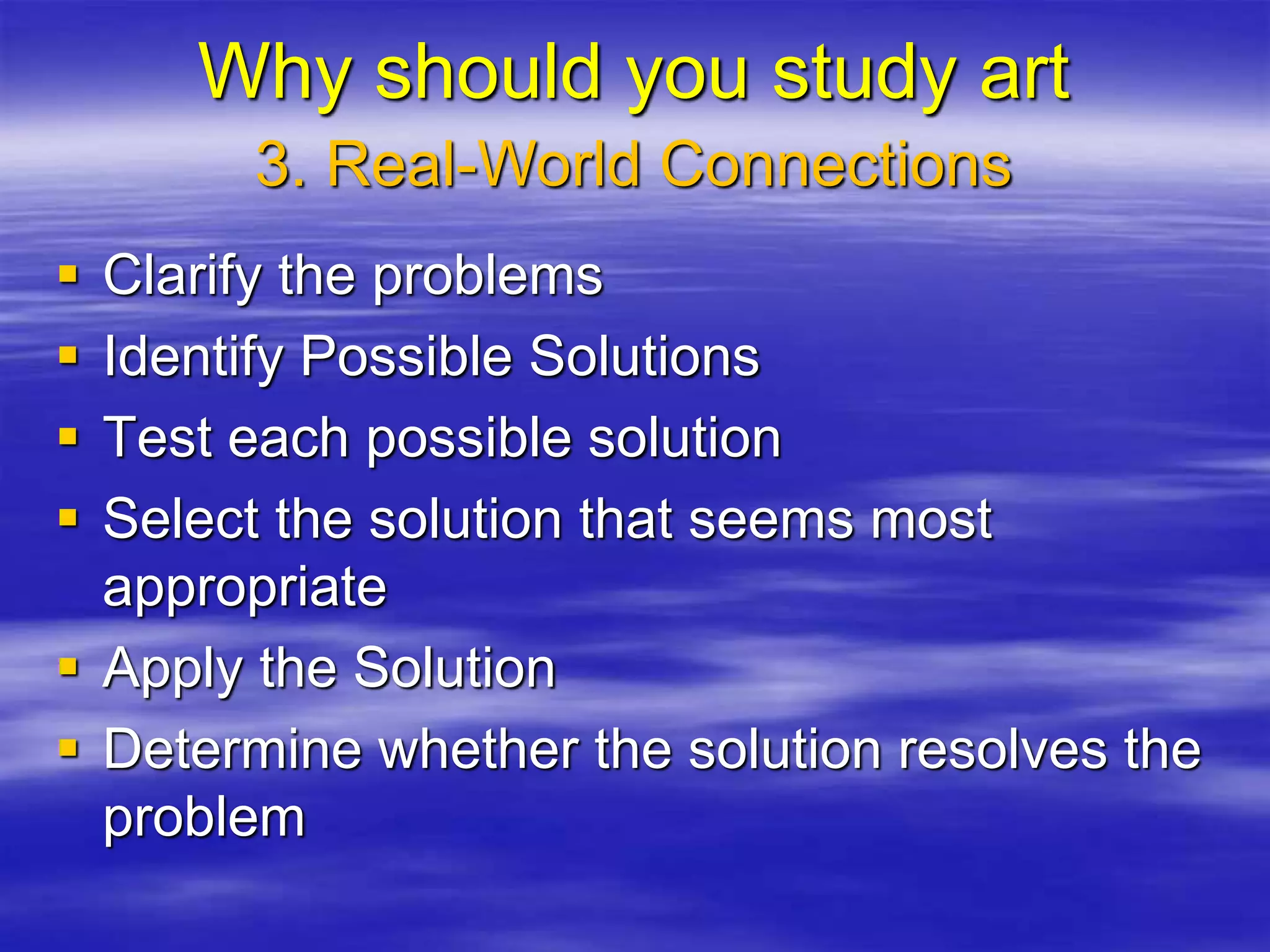 Clarify the problems
 Identify Possible Solutions
 Test each possible solution
 Select the solution that seems most
appropriate
 Apply the Solution
 Determine whether the solution resolves the
problem
3. Real-World Connections
Why should you study art
 