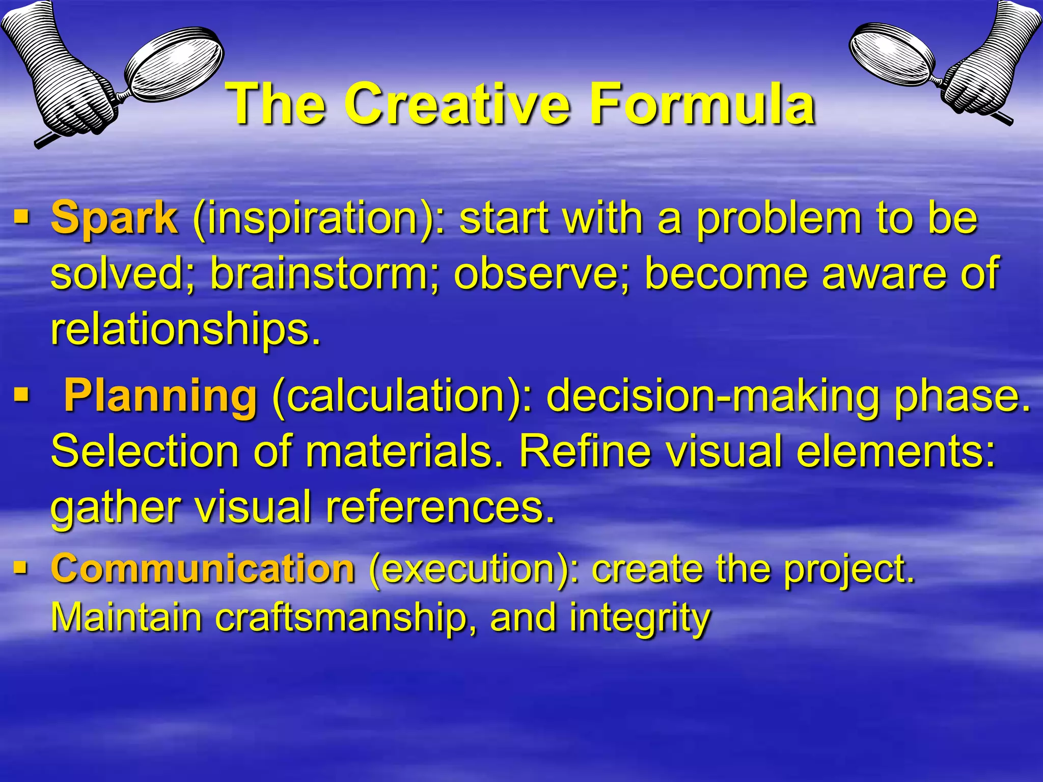 The Creative Formula
 Spark (inspiration): start with a problem to be
solved; brainstorm; observe; become aware of
relationships.
 Planning (calculation): decision-making phase.
Selection of materials. Refine visual elements:
gather visual references.
 Communication (execution): create the project.
Maintain craftsmanship, and integrity
 