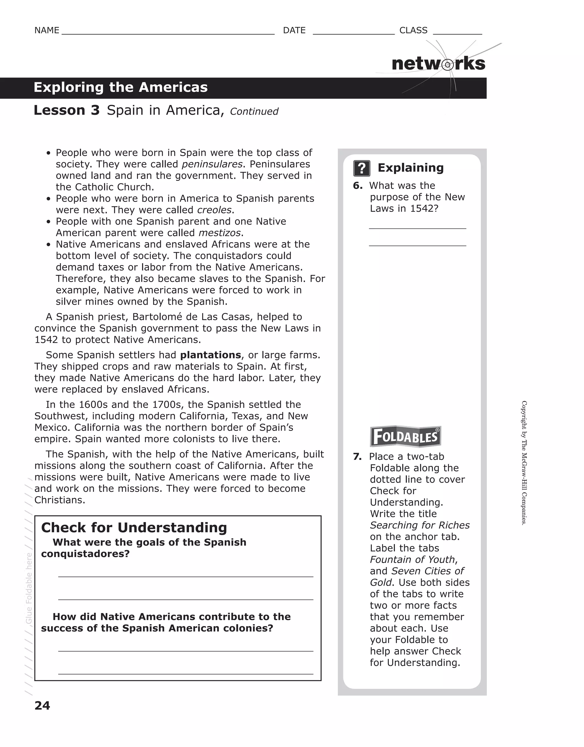 CopyrightbyTheMcGraw-HillCompanies.
24
NAME _______________________________________ DATE _______________ CLASS _________
Exploring the Americas
netw rks
• People who were born in Spain were the top class of
society. They were called peninsulares. Peninsulares
owned land and ran the government. They served in
the Catholic Church.
• People who were born in America to Spanish parents
were next. They were called creoles.
• People with one Spanish parent and one Native
American parent were called mestizos.
• Native Americans and enslaved Africans were at the
bottom level of society. The conquistadors could
demand taxes or labor from the Native Americans.
Therefore, they also became slaves to the Spanish. For
example, Native Americans were forced to work in
silver mines owned by the Spanish.
A Spanish priest, Bartolomé de Las Casas, helped to
convince the Spanish government to pass the New Laws in
1542 to protect Native Americans.
Some Spanish settlers had plantations, or large farms.
They shipped crops and raw materials to Spain. At first,
they made Native Americans do the hard labor. Later, they
were replaced by enslaved Africans.
In the 1600s and the 1700s, the Spanish settled the
Southwest, including modern California, Texas, and New
Mexico. California was the northern border of Spain’s
empire. Spain wanted more colonists to live there.
The Spanish, with the help of the Native Americans, built
missions along the southern coast of California. After the
missions were built, Native Americans were made to live
and work on the missions. They were forced to become
Christians.
Explaining
6. What was the
purpose of the New
Laws in 1542?
7. Place a two-tab
Foldable along the
dotted line to cover
Check for
Understanding.
Write the title
Searching for Riches
on the anchor tab.
Label the tabs
Fountain of Youth,
and Seven Cities of
Gold. Use both sides
of the tabs to write
two or more facts
that you remember
about each. Use
your Foldable to
help answer Check
for Understanding.
Lesson 3 Spain in America, Continued
Check for Understanding
What were the goals of the Spanish
conquistadores?
How did Native Americans contribute to the
success of the Spanish American colonies?
GlueFoldablehere
 