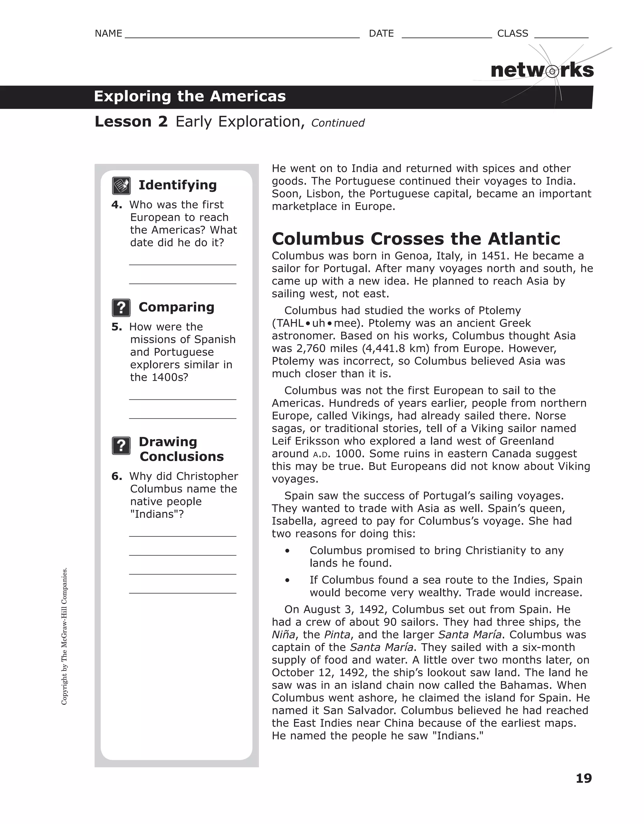 CopyrightbyTheMcGraw-HillCompanies.
19
NAME _______________________________________ DATE _______________ CLASS _________
Exploring the Americas
netw rks
Identifying
4. Who was the first
European to reach
the Americas? What
date did he do it?
Comparing
5. How were the
missions of Spanish
and Portuguese
explorers similar in
the 1400s?
Drawing
Conclusions
6. Why did Christopher
Columbus name the
native people
"Indians"?
He went on to India and returned with spices and other
goods. The Portuguese continued their voyages to India.
Soon, Lisbon, the Portuguese capital, became an important
marketplace in Europe.
Columbus Crosses the Atlantic
Columbus was born in Genoa, Italy, in 1451. He became a
sailor for Portugal. After many voyages north and south, he
came up with a new idea. He planned to reach Asia by
sailing west, not east.
Columbus had studied the works of Ptolemy
(TAHL•uh•mee). Ptolemy was an ancient Greek
astronomer. Based on his works, Columbus thought Asia
was 2,760 miles (4,441.8 km) from Europe. However,
Ptolemy was incorrect, so Columbus believed Asia was
much closer than it is.
Columbus was not the first European to sail to the
Americas. Hundreds of years earlier, people from northern
Europe, called Vikings, had already sailed there. Norse
sagas, or traditional stories, tell of a Viking sailor named
Leif Eriksson who explored a land west of Greenland
around A.D. 1000. Some ruins in eastern Canada suggest
this may be true. But Europeans did not know about Viking
voyages.
Spain saw the success of Portugal’s sailing voyages.
They wanted to trade with Asia as well. Spain’s queen,
Isabella, agreed to pay for Columbus’s voyage. She had
two reasons for doing this:
• Columbus promised to bring Christianity to any
lands he found.
• If Columbus found a sea route to the Indies, Spain
would become very wealthy. Trade would increase.
On August 3, 1492, Columbus set out from Spain. He
had a crew of about 90 sailors. They had three ships, the
Niña, the Pinta, and the larger Santa María. Columbus was
captain of the Santa María. They sailed with a six-month
supply of food and water. A little over two months later, on
October 12, 1492, the ship’s lookout saw land. The land he
saw was in an island chain now called the Bahamas. When
Columbus went ashore, he claimed the island for Spain. He
named it San Salvador. Columbus believed he had reached
the East Indies near China because of the earliest maps.
He named the people he saw "Indians."
Lesson 2 Early Exploration, Continued
 